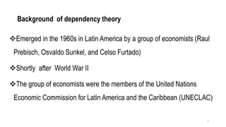 Background of dependency theory
❖Emerged in the 1960s in Latin America by a group of economists (Raul
Prebisch, Osvaldo Sunkel, and Celso Furtado)
❖Shortly after World War II
❖The group of economists were the members of the United Nations
Economic Commission for Latin America and the Caribbean (UNECLAC)
4
 
