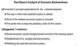 Paul Baran’s Analysis of Economic Backwardness
❑Forwarded 3 principal explanations for the underdevelopment
❖The way in which their potential surplus is utilized.
❖Much of the realized economic surplus is misused
❖The center tries to keep the periphery under its firm control.
❑Suggested 3 solutions:
❖Social revolution (social change)-forceful removal of the existing system
❖Establishment of a socialist planned economy.
❖Mobilizing the potential economic surplus 41
 