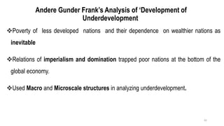 Andere Gunder Frank’s Analysis of ‘Development of
Underdevelopment
❖Poverty of less developed nations and their dependence on wealthier nations as
inevitable
❖Relations of imperialism and domination trapped poor nations at the bottom of the
global economy.
❖Used Macro and Microscale structures in analyzing underdevelopment.
42
 