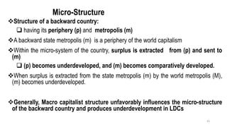 Micro-Structure
❖Structure of a backward country:
❑ having its periphery (p) and metropolis (m)
❖A backward state metropolis (m) is a periphery of the world capitalism
❖Within the micro-system of the country, surplus is extracted from (p) and sent to
(m)
❑ (p) becomes underdeveloped, and (m) becomes comparatively developed.
❖When surplus is extracted from the state metropolis (m) by the world metropolis (M),
(m) becomes underdeveloped.
❖Generally, Macro capitalist structure unfavorably influences the micro-structure
of the backward country and produces underdevelopment in LDCs
43
 