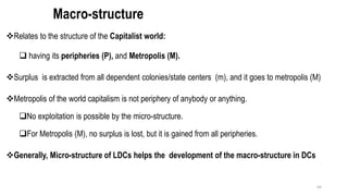 Macro-structure
❖Relates to the structure of the Capitalist world:
❑ having its peripheries (P), and Metropolis (M).
❖Surplus is extracted from all dependent colonies/state centers (m), and it goes to metropolis (M)
❖Metropolis of the world capitalism is not periphery of anybody or anything.
❑No exploitation is possible by the micro-structure.
❑For Metropolis (M), no surplus is lost, but it is gained from all peripheries.
❖Generally, Micro-structure of LDCs helps the development of the macro-structure in DCs
44
 