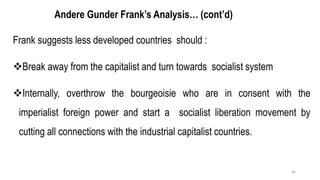 Andere Gunder Frank’s Analysis… (cont’d)
Frank suggests less developed countries should :
❖Break away from the capitalist and turn towards socialist system
❖Internally, overthrow the bourgeoisie who are in consent with the
imperialist foreign power and start a socialist liberation movement by
cutting all connections with the industrial capitalist countries.
46
 