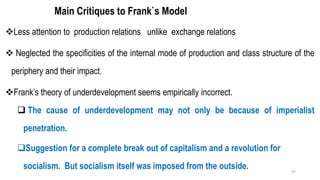 Main Critiques to Frank`s Model
❖Less attention to production relations unlike exchange relations
❖ Neglected the specificities of the internal mode of production and class structure of the
periphery and their impact.
❖Frank’s theory of underdevelopment seems empirically incorrect.
❑ The cause of underdevelopment may not only be because of imperialist
penetration.
❑Suggestion for a complete break out of capitalism and a revolution for
socialism. But socialism itself was imposed from the outside. 47
 