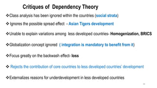 Critiques of Dependency Theory
❖Class analysis has been ignored within the countries (social strata)
❖Ignores the possible spread effect - Asian Tigers development
❖Unable to explain variations among less developed countries- Homogenization, BRICS
❖Globalization concept ignored ( integration is mandatory to benefit from it)
❖Focus greatly on the backwash effect- loss
❖ Rejects the contribution of core countries to less developed countries’ development
❖Externalizes reasons for underdevelopment in less developed countries
48
 