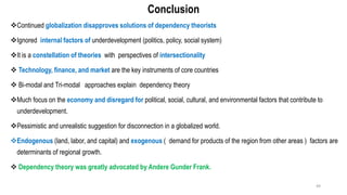 Conclusion
❖Continued globalization disapproves solutions of dependency theorists
❖Ignored internal factors of underdevelopment (politics, policy, social system)
❖It is a constellation of theories with perspectives of intersectionality
❖ Technology, finance, and market are the key instruments of core countries
❖ Bi-modal and Tri-modal approaches explain dependency theory
❖Much focus on the economy and disregard for political, social, cultural, and environmental factors that contribute to
underdevelopment.
❖Pessimistic and unrealistic suggestion for disconnection in a globalized world.
❖Endogenous (land, labor, and capital) and exogenous ( demand for products of the region from other areas ) factors are
determinants of regional growth.
❖ Dependency theory was greatly advocated by Andere Gunder Frank.
49
 