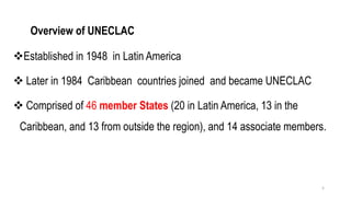 Overview of UNECLAC
❖Established in 1948 in Latin America
❖ Later in 1984 Caribbean countries joined and became UNECLAC
❖ Comprised of 46 member States (20 in Latin America, 13 in the
Caribbean, and 13 from outside the region), and 14 associate members.
5
 