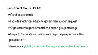 Function of the UNECLAC
❖Conducts research
❖Provides technical advice to governments, upon request
❖Organizes intergovernmental and expert group meetings
❖Helps to formulate and articulate a regional perspective within
global forums
❖Introduces global concerns at the regional and subregional levels.
6
 