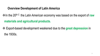 Overview Development of Latin America
❖In the 20th C the Latin American economy was based on the export of raw
materials and agricultural products.
❖ Export-based development weakened due to the great depression in
the 1930s.
8
 