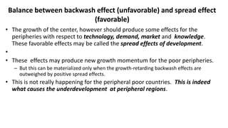 Balance between backwash effect (unfavorable) and spread effect
(favorable)
• The growth of the center, however should produce some effects for the
peripheries with respect to technology, demand, market and knowledge.
These favorable effects may be called the spread effects of development.
•
• These effects may produce new growth momentum for the poor peripheries.
– But this can be materialized only when the growth-retarding backwash effects are
outweighed by positive spread effects.
• This is not really happening for the peripheral poor countries. This is indeed
what causes the underdevelopment at peripheral regions.
 