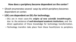 How does a periphery become dependent on the center?
• Ghosh enumerates several ways by which periphery becomes
dependent on center.
• LDCs are dependent on DCs for technology.
– DCs are in most cases the origins of new scientific breakthroughs,
due to the existence of well-developed academic institutions, and the
direct application of these knowledge for technology transformation.
– Technology transfers take place from these hearth/core to periphery.
 