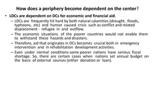 How does a periphery become dependent on the center?
• LDCs are dependent on DCs for economic and financial aid.
– LDCs are frequently hit hard by both natural calamities (drought, floods,
typhoons, etc) and human caused crisis such as conflict and related
displacement - refugee in and outflow.
– The economic situations of the poorer countries would not enable them
to withstand these hazards and disasters.
– Therefore, aid that originates in DCs becomes crucial both in emergency
intervention and in rehabilitation development activities.
– Even under normal conditions some poorer nations have serious fiscal
shortage. So, there are certain cases when nations set annual budget on
the basis of external sources (either donation or loan).
 