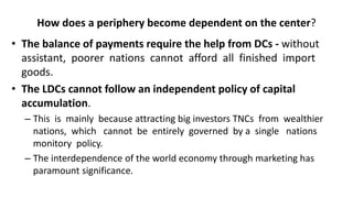 How does a periphery become dependent on the center?
• The balance of payments require the help from DCs - without
assistant, poorer nations cannot afford all finished import
goods.
• The LDCs cannot follow an independent policy of capital
accumulation.
– This is mainly because attracting big investors TNCs from wealthier
nations, which cannot be entirely governed by a single nations
monitory policy.
– The interdependence of the world economy through marketing has
paramount significance.
 