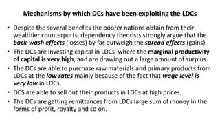 Mechanisms by which DCs have been exploiting the LDCs
• Despite the several benefits the poorer nations obtain from their
wealthier counterparts, dependency theorists strongly argue that the
back-wash effects (losses) by far outweigh the spread effects (gains).
• The DCs are investing capital in LDCs where the marginal productivity
of capital is very high, and are drawing out a large amount of surplus.
• The DCs are able to purchase raw materials and primary products from
LDCs at the low rates mainly because of the fact that wage level is
very low in LDCs.
• DCS are able to sell out their products in LDCs at high prices.
• The DCs are getting remittances from LDCs large sum of money in the
forms of profit, royalty and so on.
 