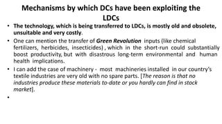 Mechanisms by which DCs have been exploiting the
LDCs
• The technology, which is being transferred to LDCs, is mostly old and obsolete,
unsuitable and very costly.
• One can mention the transfer of Green Revolution inputs (like chemical
fertilizers, herbicides, insecticides) , which in the short-run could substantially
boost productivity, but with disastrous long-term environmental and human
health implications.
• I can add the case of machinery - most machineries installed in our country’s
textile industries are very old with no spare parts. [The reason is that no
industries produce these materials to-date or you hardly can find in stock
market].
•
 