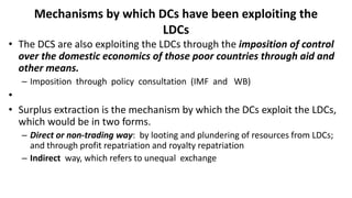 Mechanisms by which DCs have been exploiting the
LDCs
• The DCS are also exploiting the LDCs through the imposition of control
over the domestic economics of those poor countries through aid and
other means.
– Imposition through policy consultation (IMF and WB)
•
• Surplus extraction is the mechanism by which the DCs exploit the LDCs,
which would be in two forms.
– Direct or non-trading way: by looting and plundering of resources from LDCs;
and through profit repatriation and royalty repatriation
– Indirect way, which refers to unequal exchange
 
