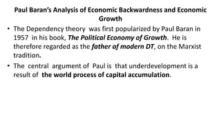 Paul Baran’s Analysis of Economic Backwardness and Economic
Growth
• The Dependency theory was first popularized by Paul Baran in
1957 in his book, The Political Economy of Growth. He is
therefore regarded as the father of modern DT, on the Marxist
tradition.
• The central argument of Paul is that underdevelopment is a
result of the world process of capital accumulation.
 