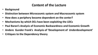 Content of the Lecture
• Background
• Distinction between Microcosmic system and Macrocosmic system
• How does a periphery become dependent on the center?
• Mechanisms by which DCs have been exploiting the LDCs
• Paul Baran’s Analysis of Economic Backwardness and Economic Growth
• Andere Gunder Frank’s Analysis of ‘Development of Underdevelopment’
• Critiques to the Dependency theory
 