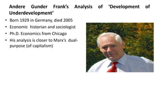 Andere Gunder Frank’s Analysis of ‘Development of
Underdevelopment’
• Born 1929 in Germany, died 2005
• Economic historian and sociologist
• Ph.D. Economics from Chicago
• His analysis is closer to Marx’s dual-
purpose (of capitalism)
 