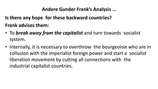 Andere Gunder Frank’s Analysis …
Is there any hope for these backward countries?
Frank advises them:
• To break away from the capitalist and turn towards socialist
system.
• Internally, it is necessary to overthrow the bourgeoisie who are in
collusion with the imperialist foreign power and start a socialist
liberation movement by cutting all connections with the
industrial capitalist countries.
 