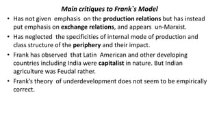 Main critiques to Frank`s Model
• Has not given emphasis on the production relations but has instead
put emphasis on exchange relations, and appears un-Marxist.
• Has neglected the specificities of internal mode of production and
class structure of the periphery and their impact.
• Frank has observed that Latin American and other developing
countries including India were capitalist in nature. But Indian
agriculture was Feudal rather.
• Frank’s theory of underdevelopment does not seem to be empirically
correct.
 