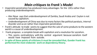 Main critiques to Frank`s Model
• Imperialist penetration has produced many advantages for the LDCs rather than
producing underdevelopment.
– Alec Nove says that underdevelopment of Zambia, Saudi Arabia and Ceylon is not
caused by capitalism.
– Underdevelopment of China was due to many factors like political paralysis, internal
disorder and so on rather than imperialist penetration.
• Frank’s attitude to trade seems to suggest that the sale of some products to the western
world is a cause of underdevelopment.
• Frank proposes a complete break with capitalism and a revolution for socialism.
– This seems contradictory with the central argument because socialism itself
would have imposed from outside.
• In spite of these points of criticisms it must be conceded that, Gunder Frank has
performed the most elaborate work on dependency theory.
 