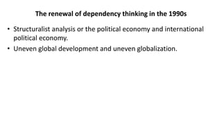 The renewal of dependency thinking in the 1990s
• Structuralist analysis or the political economy and international
political economy.
• Uneven global development and uneven globalization.
 