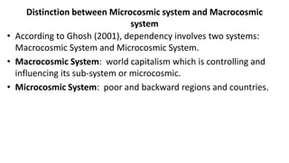 Distinction between Microcosmic system and Macrocosmic
system
• According to Ghosh (2001), dependency involves two systems:
Macrocosmic System and Microcosmic System.
• Macrocosmic System: world capitalism which is controlling and
influencing its sub-system or microcosmic.
• Microcosmic System: poor and backward regions and countries.
 