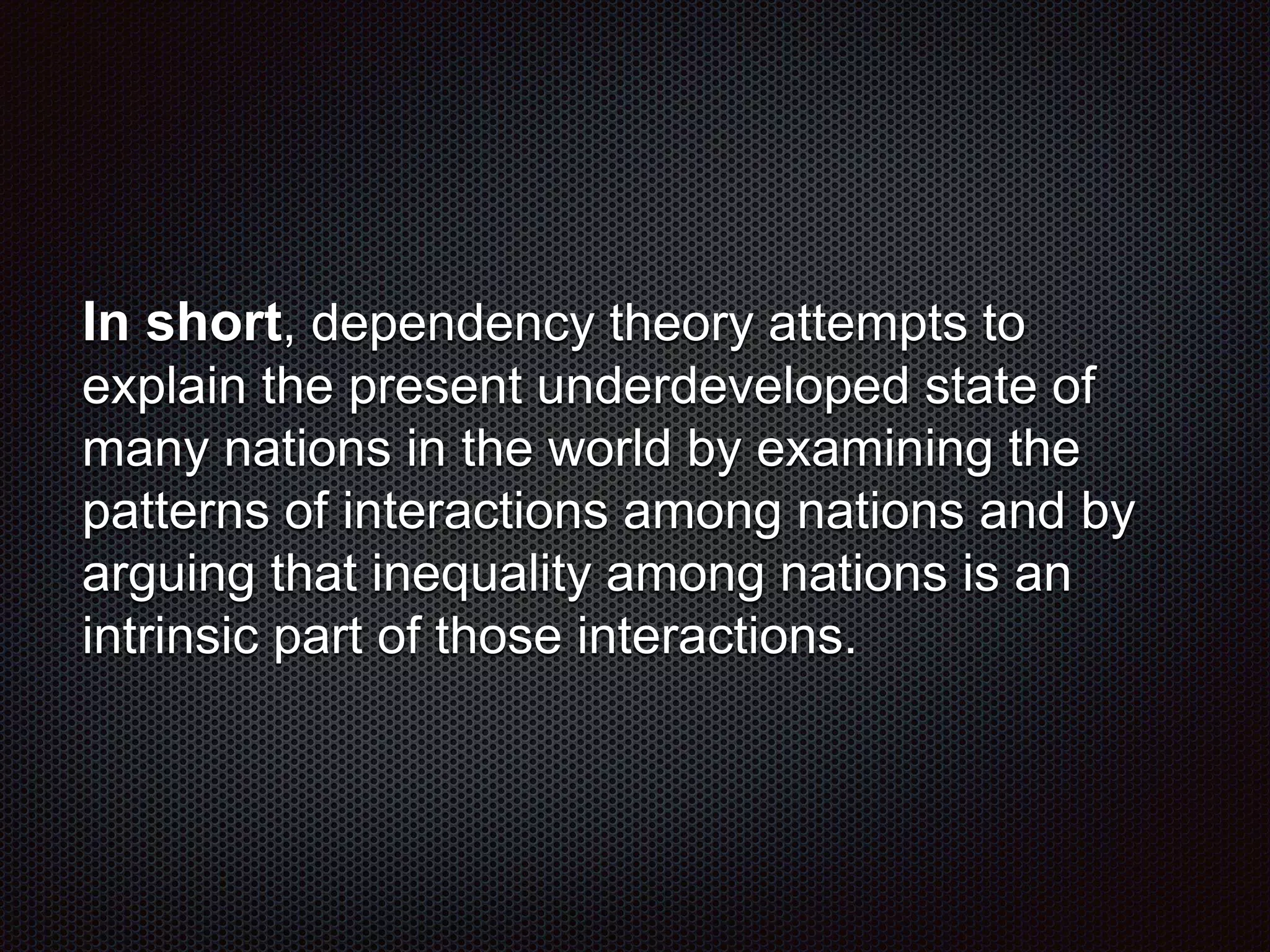 In short, dependency theory attempts to
explain the present underdeveloped state of
many nations in the world by examining the
patterns of interactions among nations and by
arguing that inequality among nations is an
intrinsic part of those interactions.
 