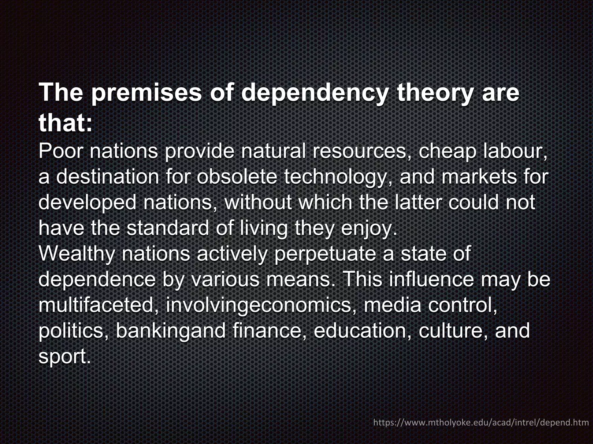 The premises of dependency theory are
that:
Poor nations provide natural resources, cheap labour,
a destination for obsolete technology, and markets for
developed nations, without which the latter could not
have the standard of living they enjoy.
Wealthy nations actively perpetuate a state of
dependence by various means. This influence may be
multifaceted, involvingeconomics, media control,
politics, bankingand finance, education, culture, and
sport.
https://www.mtholyoke.edu/acad/intrel/depend.htm
 