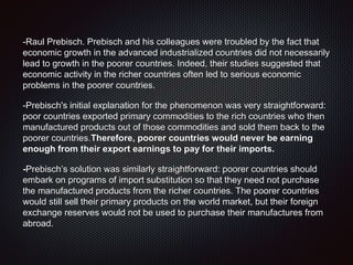 -Raul Prebisch. Prebisch and his colleagues were troubled by the fact that
economic growth in the advanced industrialized countries did not necessarily
lead to growth in the poorer countries. Indeed, their studies suggested that
economic activity in the richer countries often led to serious economic
problems in the poorer countries.
-Prebisch's initial explanation for the phenomenon was very straightforward:
poor countries exported primary commodities to the rich countries who then
manufactured products out of those commodities and sold them back to the
poorer countries.Therefore, poorer countries would never be earning
enough from their export earnings to pay for their imports.
-Prebisch’s solution was similarly straightforward: poorer countries should
embark on programs of import substitution so that they need not purchase
the manufactured products from the richer countries. The poorer countries
would still sell their primary products on the world market, but their foreign
exchange reserves would not be used to purchase their manufactures from
abroad.
 