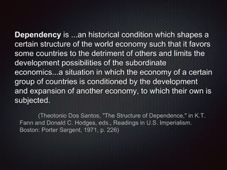 Dependency is ...an historical condition which shapes a
certain structure of the world economy such that it favors
some countries to the detriment of others and limits the
development possibilities of the subordinate
economics...a situation in which the economy of a certain
group of countries is conditioned by the development
and expansion of another economy, to which their own is
subjected.
(Theotonio Dos Santos, "The Structure of Dependence," in K.T.
Fann and Donald C. Hodges, eds., Readings in U.S. Imperialism.
Boston: Porter Sargent, 1971, p. 226)
 
