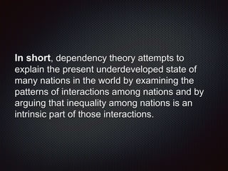 In short, dependency theory attempts to
explain the present underdeveloped state of
many nations in the world by examining the
patterns of interactions among nations and by
arguing that inequality among nations is an
intrinsic part of those interactions.
 