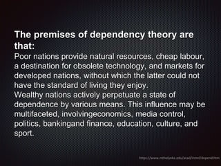 The premises of dependency theory are
that:
Poor nations provide natural resources, cheap labour,
a destination for obsolete technology, and markets for
developed nations, without which the latter could not
have the standard of living they enjoy.
Wealthy nations actively perpetuate a state of
dependence by various means. This influence may be
multifaceted, involvingeconomics, media control,
politics, bankingand finance, education, culture, and
sport.
https://www.mtholyoke.edu/acad/intrel/depend.htm
 