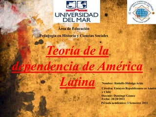 Área de Educación
    Pedagogía en Historia y Ciencias Sociales



     Teoría de la
dependencia de América
        Latina                           Nombre: Rodolfo Hidalgo Arias
                                        Cátedra: Ensayos Republicanos en Améric
                                        y Chile
                                        Docente: Domingo Gómez
                                        Fecha: 20/10/2011
                                        Período académico: I Semestre 2011
 