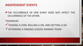 INDEPENDENT EVENTS
THE OCCURRENCE OF ONE EVENT DOES NOT AFFECT THE
OCCURRENCE OF THE OTHER.
•EXAMPLES:
TOSSING A COIN, ROLLING A DIE, AND GETTING A SIX
ATTENDING A SINGING LESSON, RAINING TODAY
 