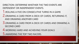 DIRECTION: DETERMINE WHETHER THE TWO EVENTS ARE
DEPENDENT OR INDEPENDENT EVENTS.
1.ROLLING A FIVE ON CONSECUTIVE TURNS IN A GAME
2.DRAWING A CARD FROM A DECK OF CARDS, RETURNING IT,
AND DRAWING ANOTHER CARD
3.DRAWING A CARD FROM A DECK OF CARDS AND DRAWING A
SECOND CARD
4.WORKING HARD AND ACHIEVING YOUR GOALS
5.AWARDING THE TOP TWO RACERS.
 