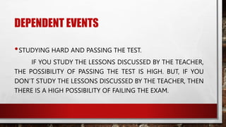 DEPENDENT EVENTS
•STUDYING HARD AND PASSING THE TEST.
IF YOU STUDY THE LESSONS DISCUSSED BY THE TEACHER,
THE POSSIBILITY OF PASSING THE TEST IS HIGH. BUT, IF YOU
DON’T STUDY THE LESSONS DISCUSSED BY THE TEACHER, THEN
THERE IS A HIGH POSSIBILITY OF FAILING THE EXAM.
 
