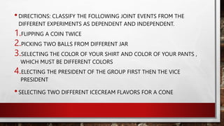 •DIRECTIONS: CLASSIFY THE FOLLOWING JOINT EVENTS FROM THE
DIFFERENT EXPERIMENTS AS DEPENDENT AND INDEPENDENT.
1.FLIPPING A COIN TWICE
2.PICKING TWO BALLS FROM DIFFERENT JAR
3.SELECTING THE COLOR OF YOUR SHIRT AND COLOR OF YOUR PANTS ,
WHICH MUST BE DIFFERENT COLORS
4.ELECTING THE PRESIDENT OF THE GROUP FIRST THEN THE VICE
PRESIDENT
•SELECTING TWO DIFFERENT ICECREAM FLAVORS FOR A CONE
 