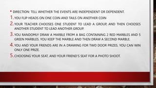 • DIRECTION: TELL WHETHER THE EVENTS ARE INDEPENDENT OR DEPENDENT.
1.YOU FLIP HEADS ON ONE COIN AND TAILS ON ANOTHER COIN
2.YOUR TEACHER CHOOSES ONE STUDENT TO LEAD A GROUP, AND THEN CHOOSES
ANOTHER STUDENT TO LEAD ANOTHER GROUP.
3.YOU RANDOMLY DRAW A MARBLE FROM A BAG CONTAINING 2 RED MARBLES AND 5
GREEN MARBLES. YOU KEEP THE MARBLE AND THEN DRAW A SECOND MARBLE.
4.YOU AND YOUR FRIENDS ARE IN A DRAWING FOR TWO DOOR PRIZES. YOU CAN WIN
ONLY ONE PRIZE.
5.CHOOSING YOUR SEAT, AND YOUR FRIEND’S SEAT FOR A PHOTO SHOOT.
 