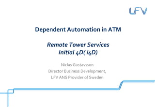 Dependent Automation in ATM

   Remote Tower Services
      Initial 4D( i4D)
           Niclas Gustavsson
    Director Business Development,
     LFV ANS Provider of Sweden
 