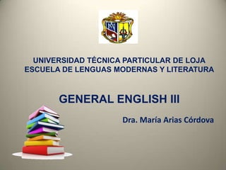 UNIVERSIDAD TÉCNICA PARTICULAR DE LOJA
ESCUELA DE LENGUAS MODERNAS Y LITERATURA
GENERAL ENGLISH III
Dra. María Arias Córdova
 