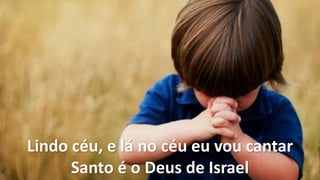 Lindo céu, e lá no céu eu vou cantar
Santo é o Deus de Israel
 