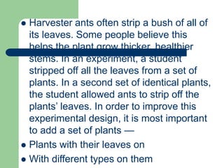 Harvester ants often strip a bush of all of
its leaves. Some people believe this
helps the plant grow thicker, healthier
stems. In an experiment, a student
stripped off all the leaves from a set of
plants. In a second set of identical plants,
the student allowed ants to strip off the
plants’ leaves. In order to improve this
experimental design, it is most important
to add a set of plants —
 Plants with their leaves on
 With different types on them
 