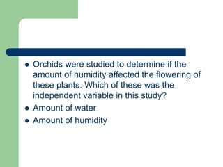  Orchids were studied to determine if the
amount of humidity affected the flowering of
these plants. Which of these was the
independent variable in this study?
 Amount of water
 Amount of humidity
 