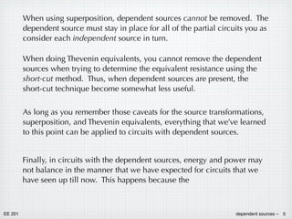 EE 201 dependent sources – 5
When using superposition, dependent sources cannot be removed. The
dependent source must stay in place for all of the partial circuits you as
consider each independent source in turn.
When doing Thevenin equivalents, you cannot remove the dependent
sources when trying to determine the equivalent resistance using the
short-cut method. Thus, when dependent sources are present, the
short-cut technique become somewhat less useful.
As long as you remember those caveats for the source transformations,
superposition, and Thevenin equivalents, everything that we’ve learned
to this point can be applied to circuits with dependent sources.
Finally, in circuits with the dependent sources, energy and power may
not balance in the manner that we have expected for circuits that we
have seen up till now. This happens because the
 