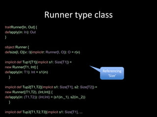 Runner type class
traitRunner[In, Out] {
defapply(in: In): Out
}

object Runner {
defsize[I, O](v: I)(implicitr: Runner[I, O]): O = r(v)

implicit def Tup1[T1](implicit s1: Size[T1]) =
new Runner[T1, Int] {
defapply(in: T1): Int = s1(in)                                    Referencing
  }                                                                  ‘Size’

implicit def Tup2[T1,T2](implicit s1: Size[T1], s2: Size[T2]) =
new Runner[(T1,T2), (Int,Int)] {
defapply(in: (T1,T2)): (Int,Int) = (s1(in._1), s2(in._2))
  }

implicit def Tup3[T1,T2,T3](implicit s1: Size[T1], ...
 