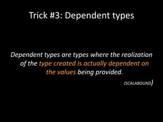 Trick #3: Dependent types


Dependent types are types where the realization
  of the type created is actually dependent on
           the values being provided.
                                      (SCALABOUND)
 