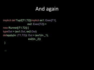And again
implicit def Tup2[T1,T2](implicit ex1: Exec[T1],
                      ex2: Exec[T2]) =
new Runner[(T1,T2)] {
typeOut = (ex1.Out, ex2.Out)
defapply(in: (T1,T2)): Out = (ex1(in._1),
                       ex2(in._2))
  }

 ...
 