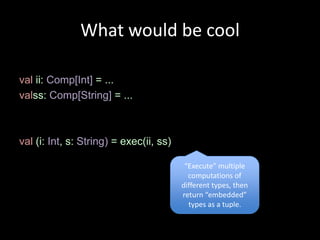 What would be cool

val ii: Comp[Int] = ...
valss: Comp[String] = ...



val (i: Int, s: String) = exec(ii, ss)

                                          “Execute” multiple
                                           computations of
                                         different types, then
                                         return “embedded”
                                           types as a tuple.
 