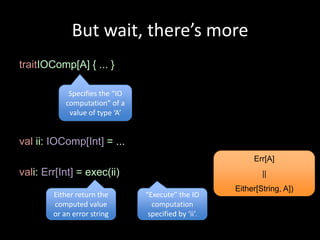 But wait, there’s more
traitIOComp[A] { ... }

             Specifies the “IO
            computation” of a
             value of type ‘A’


val ii: IOComp[Int] = ...
                                                            Err[A]
vali: Err[Int] = exec(ii)                                      ||
                                                       Either[String, A])
        Either return the        “Execute” the IO
        computed value             computation
        or an error string        specified by ‘ii’.
 